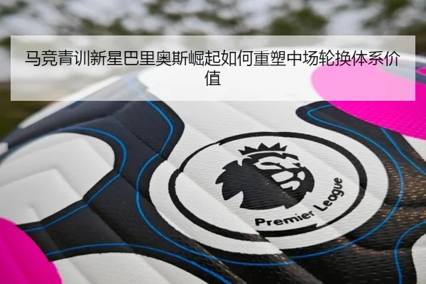马竞青训新星巴里奥斯崛起如何重塑中场轮换体系价值