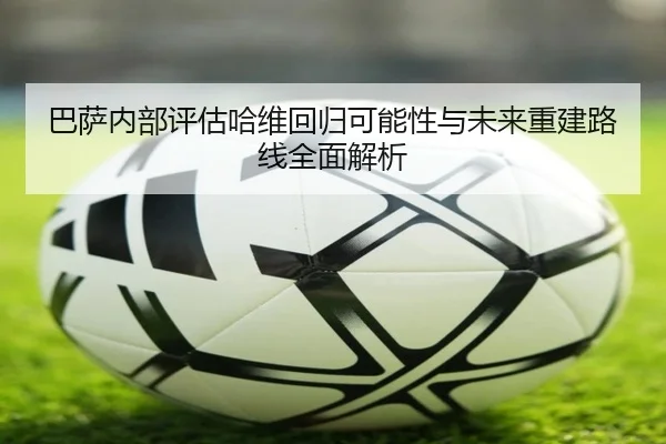 巴萨内部评估哈维回归可能性与未来重建路线全面解析