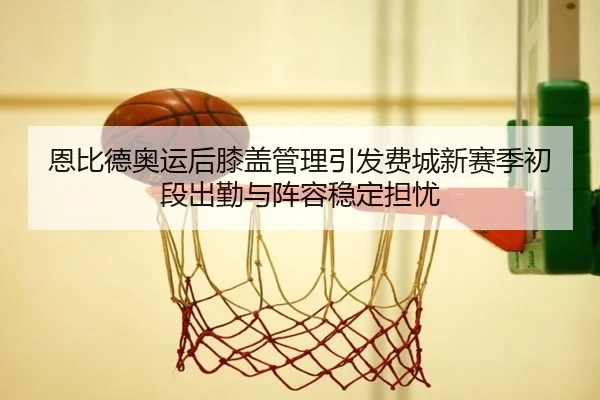 恩比德奥运后膝盖管理引发费城新赛季初段出勤与阵容稳定担忧