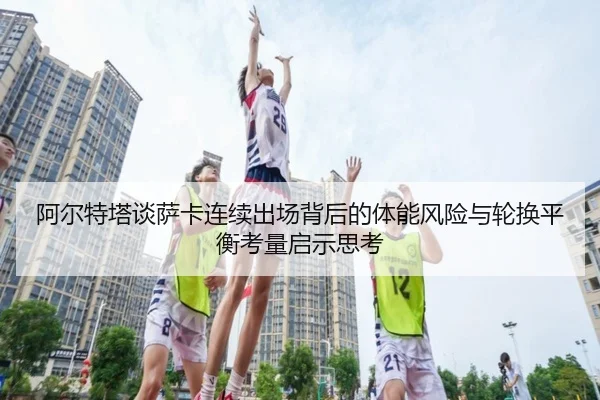 阿尔特塔谈萨卡连续出场背后的体能风险与轮换平衡考量启示思考