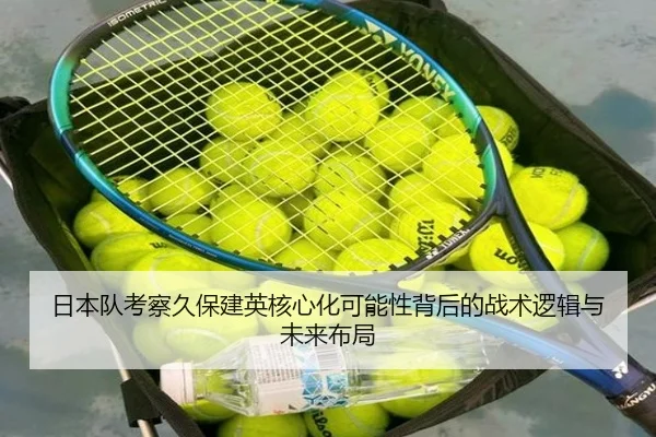 日本队考察久保建英核心化可能性背后的战术逻辑与未来布局