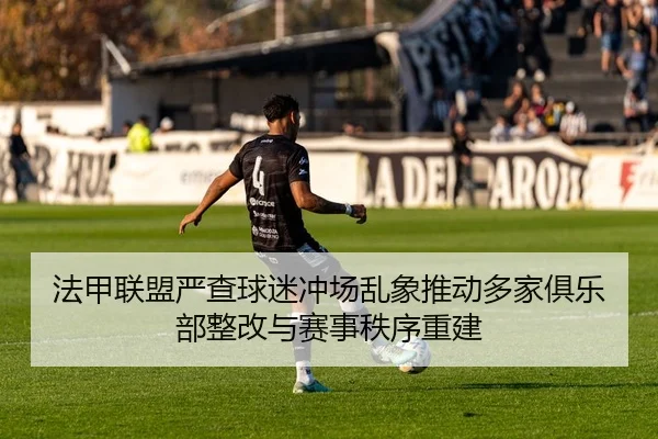 法甲联盟严查球迷冲场乱象推动多家俱乐部整改与赛事秩序重建