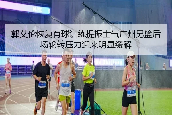 郭艾伦恢复有球训练提振士气广州男篮后场轮转压力迎来明显缓解